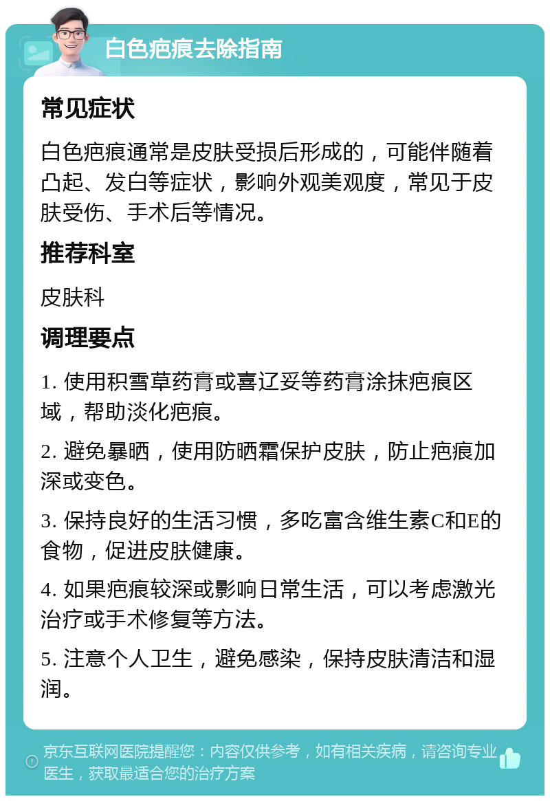 白色疤痕去除指南 常见症状 白色疤痕通常是皮肤受损后形成的，可能伴随着凸起、发白等症状，影响外观美观度，常见于皮肤受伤、手术后等情况。 推荐科室 皮肤科 调理要点 1. 使用积雪草药膏或喜辽妥等药膏涂抹疤痕区域，帮助淡化疤痕。 2. 避免暴晒，使用防晒霜保护皮肤，防止疤痕加深或变色。 3. 保持良好的生活习惯，多吃富含维生素C和E的食物，促进皮肤健康。 4. 如果疤痕较深或影响日常生活，可以考虑激光治疗或手术修复等方法。 5. 注意个人卫生，避免感染，保持皮肤清洁和湿润。