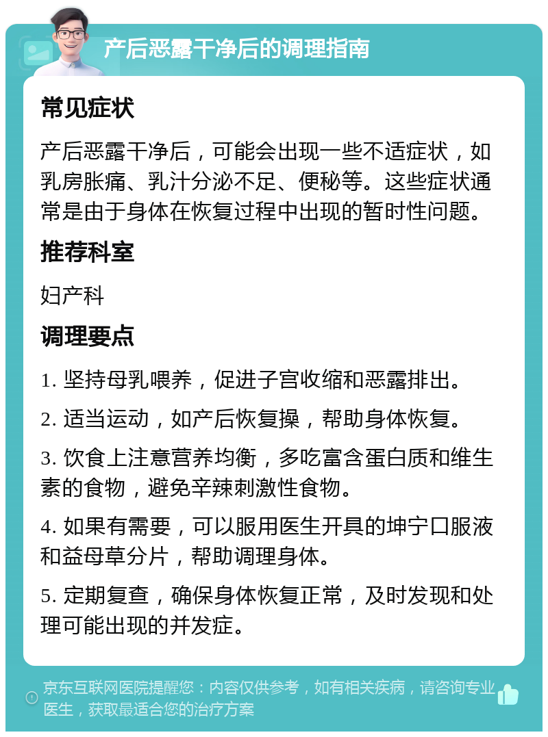 产后恶露干净后的调理指南 常见症状 产后恶露干净后，可能会出现一些不适症状，如乳房胀痛、乳汁分泌不足、便秘等。这些症状通常是由于身体在恢复过程中出现的暂时性问题。 推荐科室 妇产科 调理要点 1. 坚持母乳喂养，促进子宫收缩和恶露排出。 2. 适当运动，如产后恢复操，帮助身体恢复。 3. 饮食上注意营养均衡，多吃富含蛋白质和维生素的食物，避免辛辣刺激性食物。 4. 如果有需要，可以服用医生开具的坤宁口服液和益母草分片，帮助调理身体。 5. 定期复查，确保身体恢复正常，及时发现和处理可能出现的并发症。