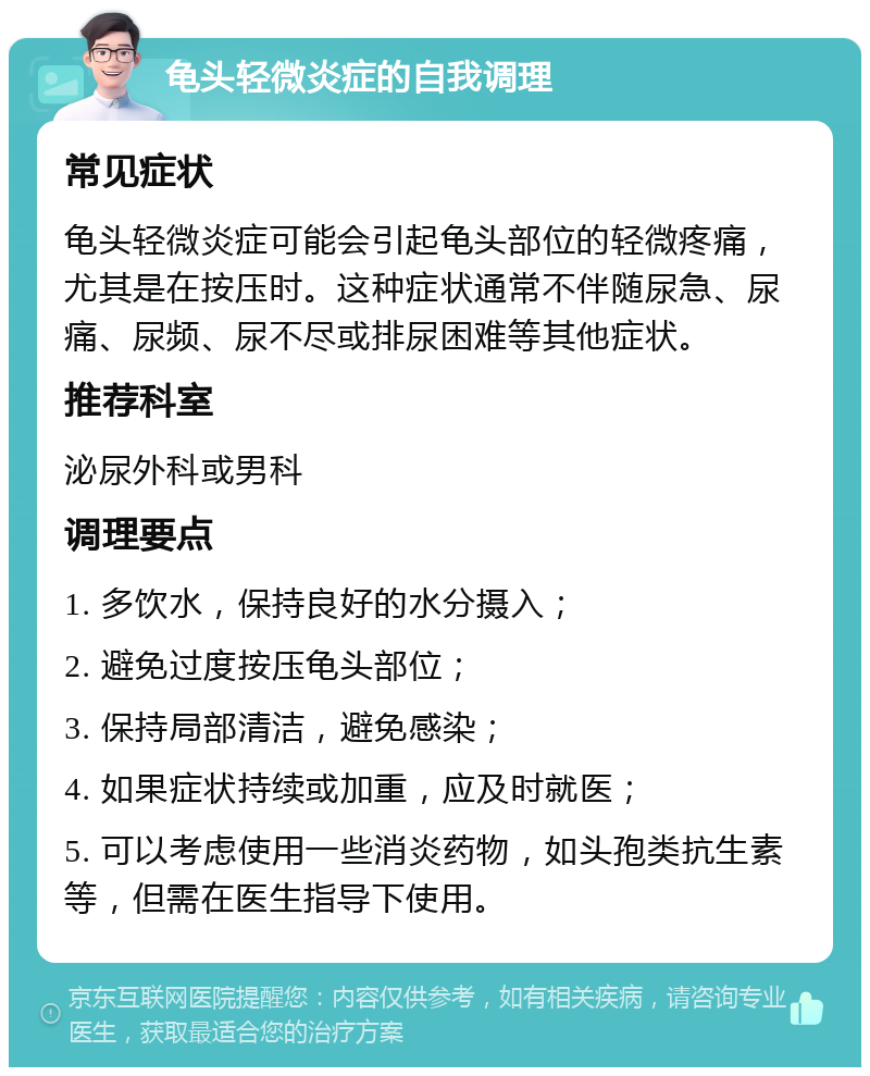 龟头轻微炎症的自我调理 常见症状 龟头轻微炎症可能会引起龟头部位的轻微疼痛，尤其是在按压时。这种症状通常不伴随尿急、尿痛、尿频、尿不尽或排尿困难等其他症状。 推荐科室 泌尿外科或男科 调理要点 1. 多饮水，保持良好的水分摄入； 2. 避免过度按压龟头部位； 3. 保持局部清洁，避免感染； 4. 如果症状持续或加重，应及时就医； 5. 可以考虑使用一些消炎药物，如头孢类抗生素等，但需在医生指导下使用。