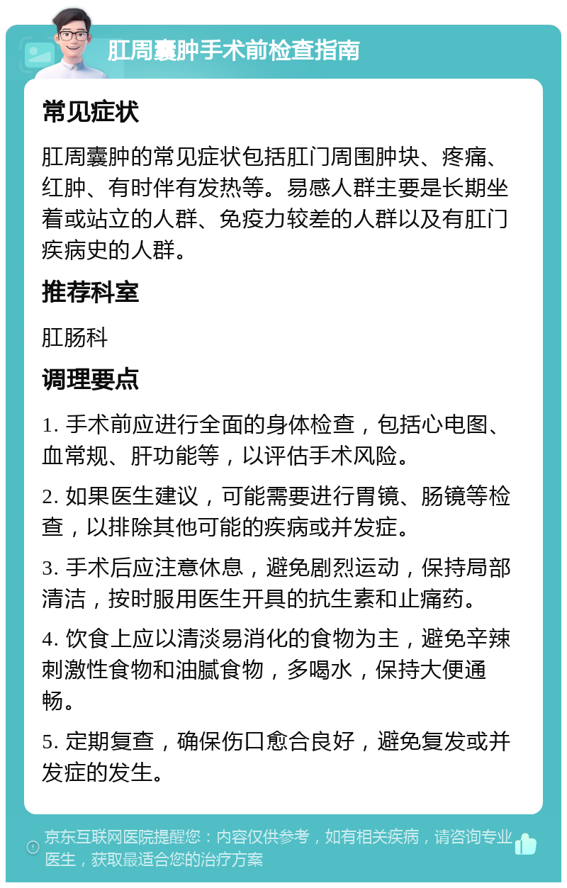 肛周囊肿手术前检查指南 常见症状 肛周囊肿的常见症状包括肛门周围肿块、疼痛、红肿、有时伴有发热等。易感人群主要是长期坐着或站立的人群、免疫力较差的人群以及有肛门疾病史的人群。 推荐科室 肛肠科 调理要点 1. 手术前应进行全面的身体检查，包括心电图、血常规、肝功能等，以评估手术风险。 2. 如果医生建议，可能需要进行胃镜、肠镜等检查，以排除其他可能的疾病或并发症。 3. 手术后应注意休息，避免剧烈运动，保持局部清洁，按时服用医生开具的抗生素和止痛药。 4. 饮食上应以清淡易消化的食物为主，避免辛辣刺激性食物和油腻食物，多喝水，保持大便通畅。 5. 定期复查，确保伤口愈合良好，避免复发或并发症的发生。