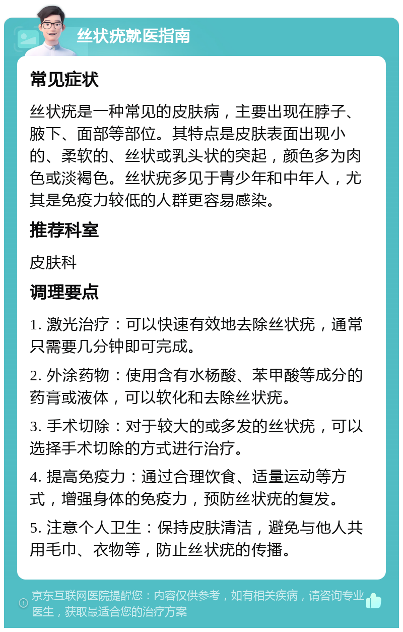 丝状疣就医指南 常见症状 丝状疣是一种常见的皮肤病，主要出现在脖子、腋下、面部等部位。其特点是皮肤表面出现小的、柔软的、丝状或乳头状的突起，颜色多为肉色或淡褐色。丝状疣多见于青少年和中年人，尤其是免疫力较低的人群更容易感染。 推荐科室 皮肤科 调理要点 1. 激光治疗：可以快速有效地去除丝状疣，通常只需要几分钟即可完成。 2. 外涂药物：使用含有水杨酸、苯甲酸等成分的药膏或液体，可以软化和去除丝状疣。 3. 手术切除：对于较大的或多发的丝状疣，可以选择手术切除的方式进行治疗。 4. 提高免疫力：通过合理饮食、适量运动等方式，增强身体的免疫力，预防丝状疣的复发。 5. 注意个人卫生：保持皮肤清洁，避免与他人共用毛巾、衣物等，防止丝状疣的传播。