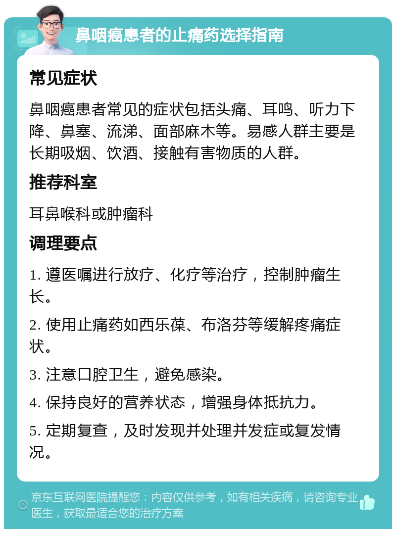 鼻咽癌患者的止痛药选择指南 常见症状 鼻咽癌患者常见的症状包括头痛、耳鸣、听力下降、鼻塞、流涕、面部麻木等。易感人群主要是长期吸烟、饮酒、接触有害物质的人群。 推荐科室 耳鼻喉科或肿瘤科 调理要点 1. 遵医嘱进行放疗、化疗等治疗，控制肿瘤生长。 2. 使用止痛药如西乐葆、布洛芬等缓解疼痛症状。 3. 注意口腔卫生，避免感染。 4. 保持良好的营养状态，增强身体抵抗力。 5. 定期复查，及时发现并处理并发症或复发情况。