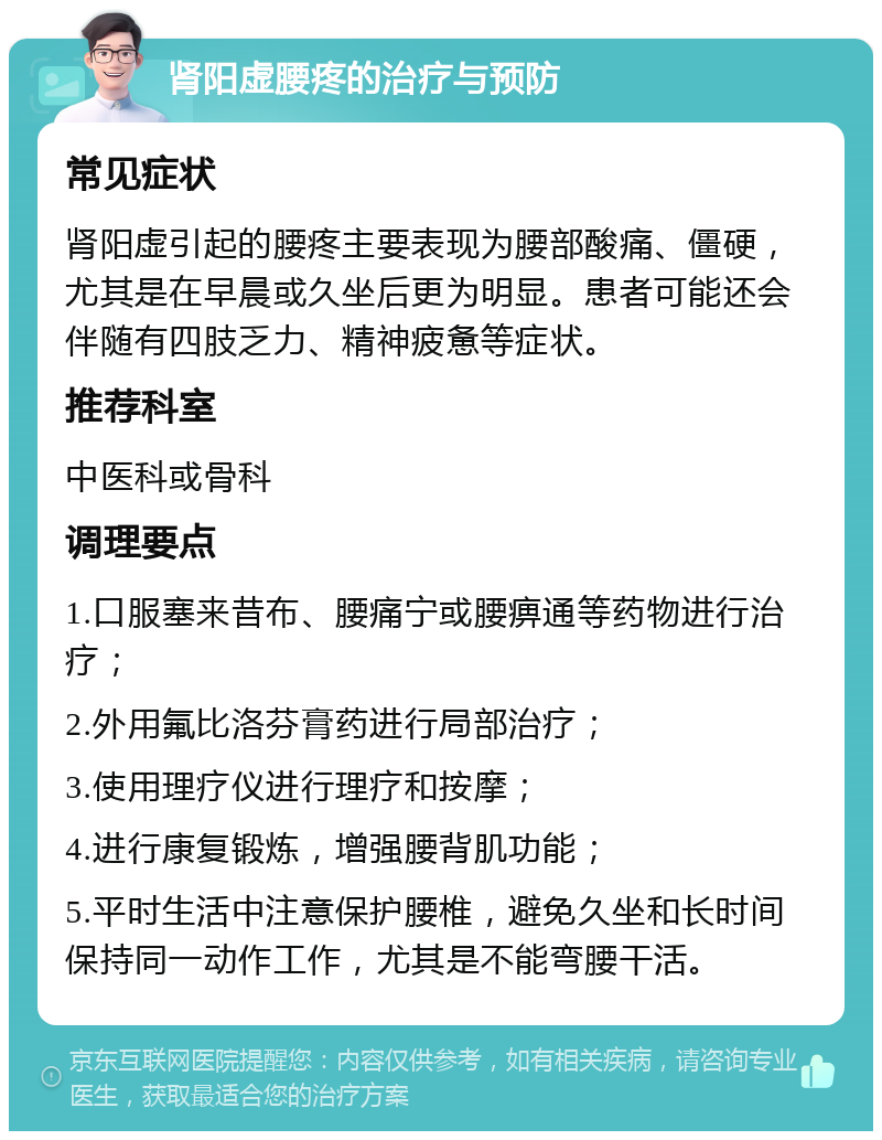 肾阳虚腰疼的治疗与预防 常见症状 肾阳虚引起的腰疼主要表现为腰部酸痛、僵硬，尤其是在早晨或久坐后更为明显。患者可能还会伴随有四肢乏力、精神疲惫等症状。 推荐科室 中医科或骨科 调理要点 1.口服塞来昔布、腰痛宁或腰痹通等药物进行治疗； 2.外用氟比洛芬膏药进行局部治疗； 3.使用理疗仪进行理疗和按摩； 4.进行康复锻炼，增强腰背肌功能； 5.平时生活中注意保护腰椎，避免久坐和长时间保持同一动作工作，尤其是不能弯腰干活。