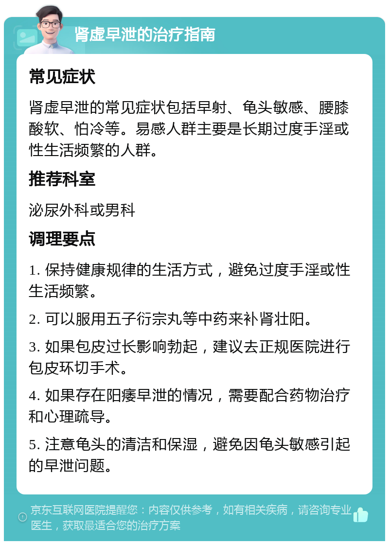 肾虚早泄的治疗指南 常见症状 肾虚早泄的常见症状包括早射、龟头敏感、腰膝酸软、怕冷等。易感人群主要是长期过度手淫或性生活频繁的人群。 推荐科室 泌尿外科或男科 调理要点 1. 保持健康规律的生活方式，避免过度手淫或性生活频繁。 2. 可以服用五子衍宗丸等中药来补肾壮阳。 3. 如果包皮过长影响勃起，建议去正规医院进行包皮环切手术。 4. 如果存在阳痿早泄的情况，需要配合药物治疗和心理疏导。 5. 注意龟头的清洁和保湿，避免因龟头敏感引起的早泄问题。