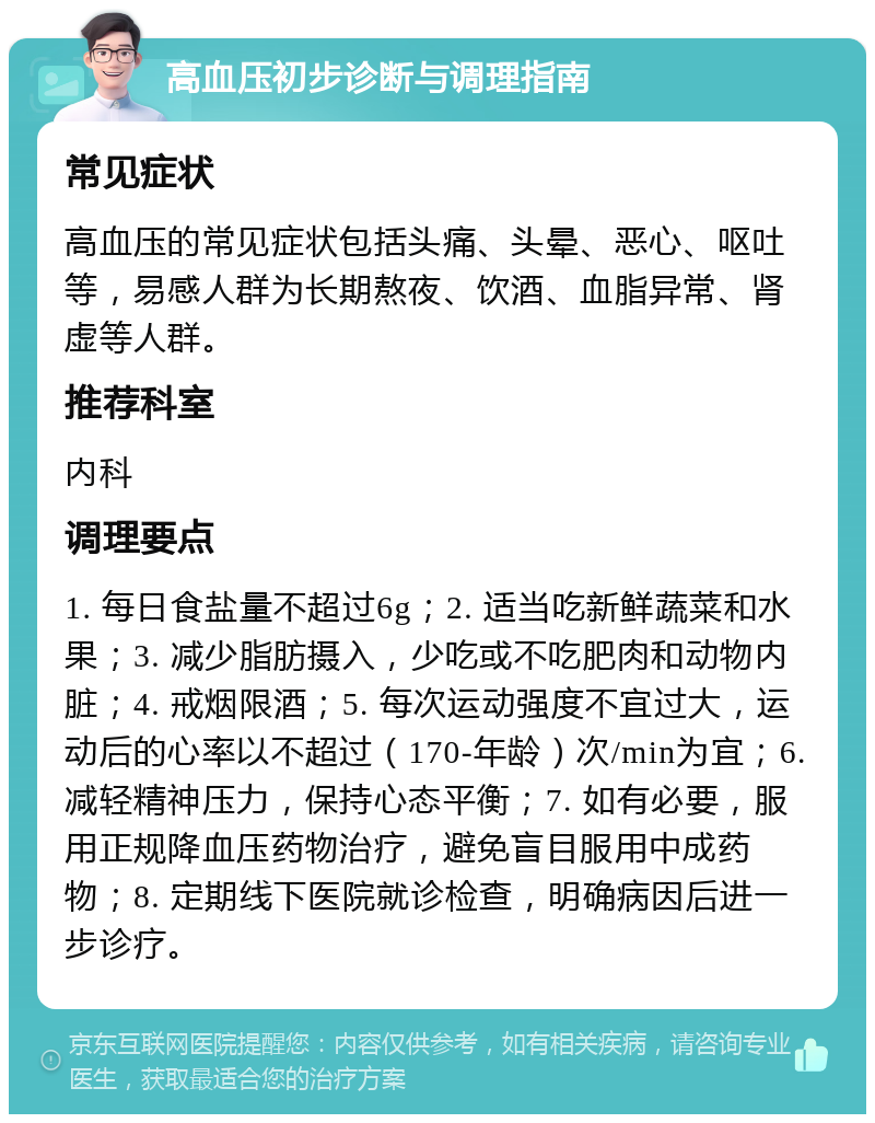 高血压初步诊断与调理指南 常见症状 高血压的常见症状包括头痛、头晕、恶心、呕吐等，易感人群为长期熬夜、饮酒、血脂异常、肾虚等人群。 推荐科室 内科 调理要点 1. 每日食盐量不超过6g；2. 适当吃新鲜蔬菜和水果；3. 减少脂肪摄入，少吃或不吃肥肉和动物内脏；4. 戒烟限酒；5. 每次运动强度不宜过大，运动后的心率以不超过（170-年龄）次/min为宜；6. 减轻精神压力，保持心态平衡；7. 如有必要，服用正规降血压药物治疗，避免盲目服用中成药物；8. 定期线下医院就诊检查，明确病因后进一步诊疗。