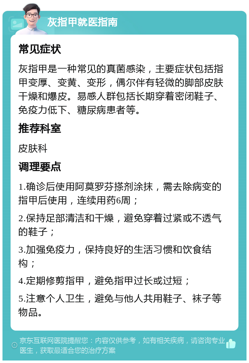 灰指甲就医指南 常见症状 灰指甲是一种常见的真菌感染，主要症状包括指甲变厚、变黄、变形，偶尔伴有轻微的脚部皮肤干燥和爆皮。易感人群包括长期穿着密闭鞋子、免疫力低下、糖尿病患者等。 推荐科室 皮肤科 调理要点 1.确诊后使用阿莫罗芬搽剂涂抹，需去除病变的指甲后使用，连续用药6周； 2.保持足部清洁和干燥，避免穿着过紧或不透气的鞋子； 3.加强免疫力，保持良好的生活习惯和饮食结构； 4.定期修剪指甲，避免指甲过长或过短； 5.注意个人卫生，避免与他人共用鞋子、袜子等物品。