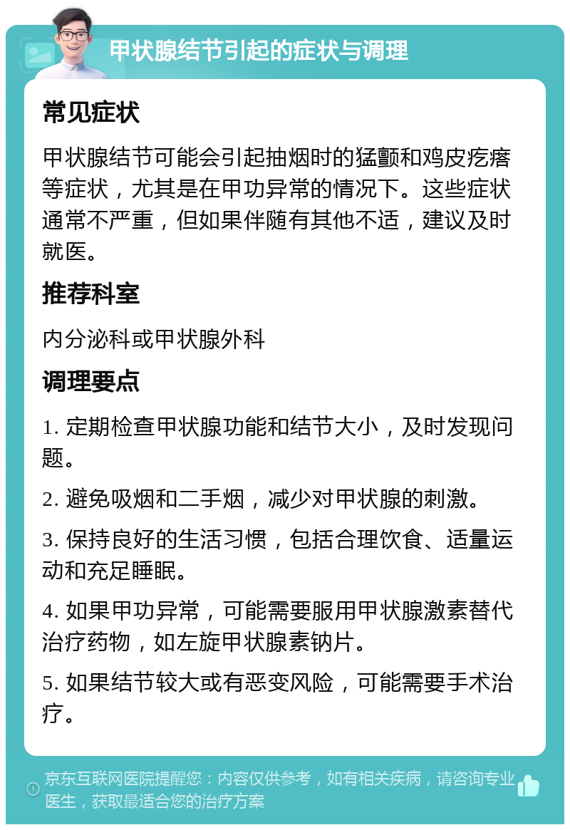 甲状腺结节引起的症状与调理 常见症状 甲状腺结节可能会引起抽烟时的猛颤和鸡皮疙瘩等症状，尤其是在甲功异常的情况下。这些症状通常不严重，但如果伴随有其他不适，建议及时就医。 推荐科室 内分泌科或甲状腺外科 调理要点 1. 定期检查甲状腺功能和结节大小，及时发现问题。 2. 避免吸烟和二手烟，减少对甲状腺的刺激。 3. 保持良好的生活习惯，包括合理饮食、适量运动和充足睡眠。 4. 如果甲功异常，可能需要服用甲状腺激素替代治疗药物，如左旋甲状腺素钠片。 5. 如果结节较大或有恶变风险，可能需要手术治疗。