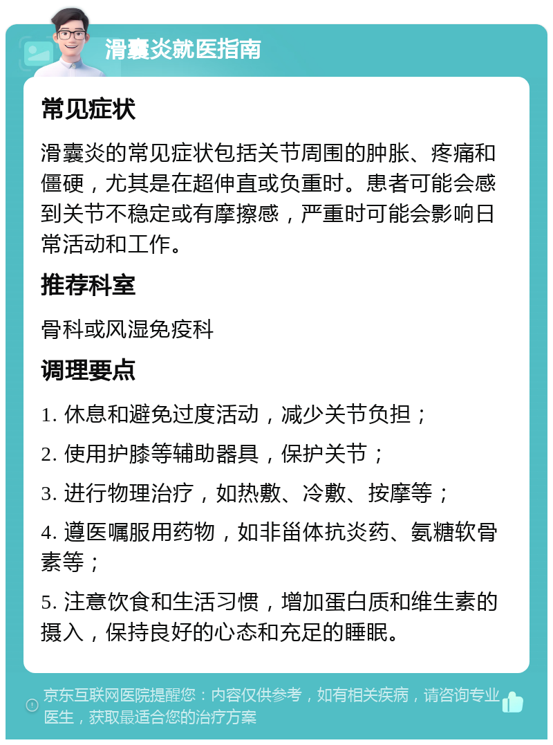 滑囊炎就医指南 常见症状 滑囊炎的常见症状包括关节周围的肿胀、疼痛和僵硬，尤其是在超伸直或负重时。患者可能会感到关节不稳定或有摩擦感，严重时可能会影响日常活动和工作。 推荐科室 骨科或风湿免疫科 调理要点 1. 休息和避免过度活动，减少关节负担； 2. 使用护膝等辅助器具，保护关节； 3. 进行物理治疗，如热敷、冷敷、按摩等； 4. 遵医嘱服用药物，如非甾体抗炎药、氨糖软骨素等； 5. 注意饮食和生活习惯，增加蛋白质和维生素的摄入，保持良好的心态和充足的睡眠。