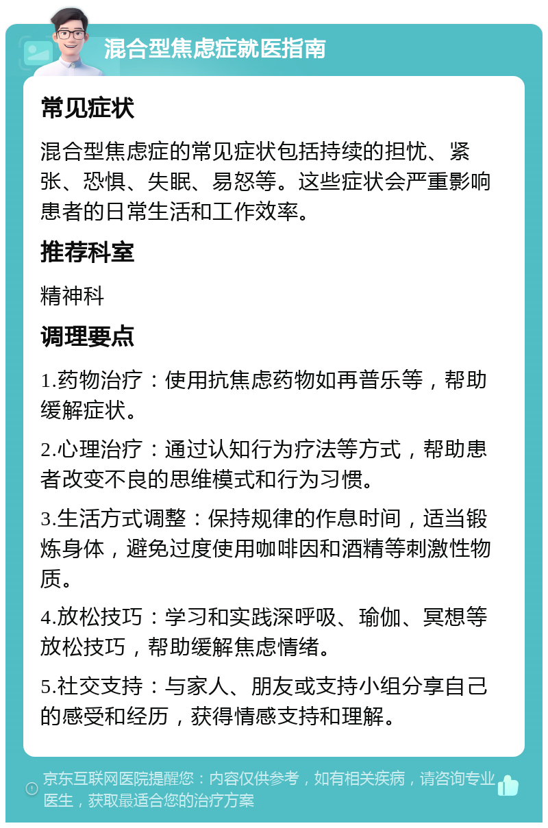 混合型焦虑症就医指南 常见症状 混合型焦虑症的常见症状包括持续的担忧、紧张、恐惧、失眠、易怒等。这些症状会严重影响患者的日常生活和工作效率。 推荐科室 精神科 调理要点 1.药物治疗：使用抗焦虑药物如再普乐等，帮助缓解症状。 2.心理治疗：通过认知行为疗法等方式，帮助患者改变不良的思维模式和行为习惯。 3.生活方式调整：保持规律的作息时间，适当锻炼身体，避免过度使用咖啡因和酒精等刺激性物质。 4.放松技巧：学习和实践深呼吸、瑜伽、冥想等放松技巧，帮助缓解焦虑情绪。 5.社交支持：与家人、朋友或支持小组分享自己的感受和经历，获得情感支持和理解。