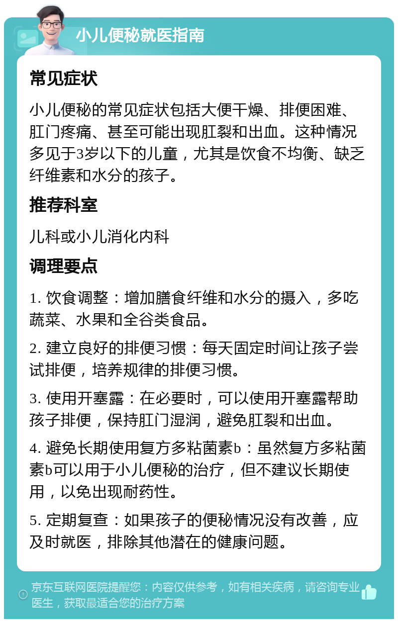 小儿便秘就医指南 常见症状 小儿便秘的常见症状包括大便干燥、排便困难、肛门疼痛、甚至可能出现肛裂和出血。这种情况多见于3岁以下的儿童，尤其是饮食不均衡、缺乏纤维素和水分的孩子。 推荐科室 儿科或小儿消化内科 调理要点 1. 饮食调整：增加膳食纤维和水分的摄入，多吃蔬菜、水果和全谷类食品。 2. 建立良好的排便习惯：每天固定时间让孩子尝试排便，培养规律的排便习惯。 3. 使用开塞露：在必要时，可以使用开塞露帮助孩子排便，保持肛门湿润，避免肛裂和出血。 4. 避免长期使用复方多粘菌素b：虽然复方多粘菌素b可以用于小儿便秘的治疗，但不建议长期使用，以免出现耐药性。 5. 定期复查：如果孩子的便秘情况没有改善，应及时就医，排除其他潜在的健康问题。