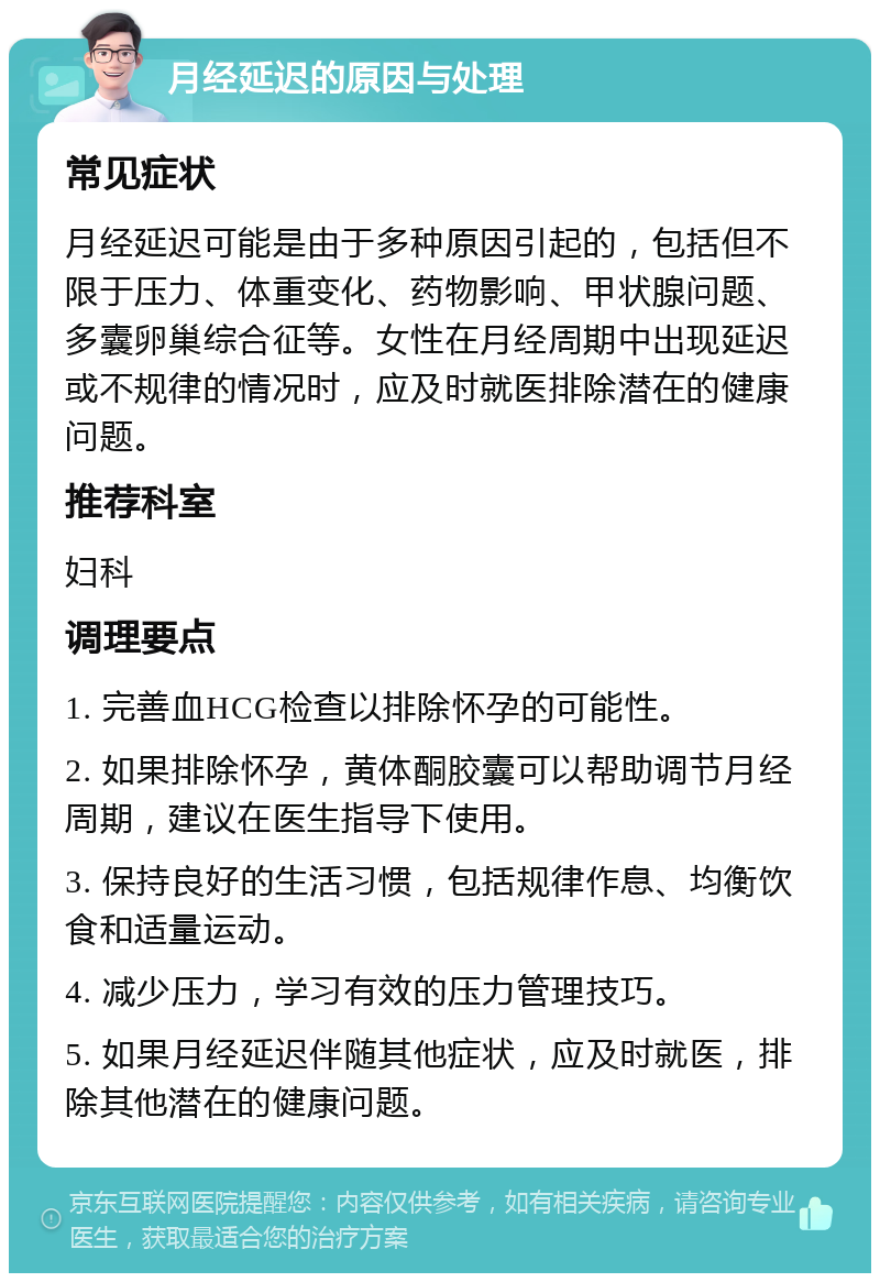 月经延迟的原因与处理 常见症状 月经延迟可能是由于多种原因引起的，包括但不限于压力、体重变化、药物影响、甲状腺问题、多囊卵巢综合征等。女性在月经周期中出现延迟或不规律的情况时，应及时就医排除潜在的健康问题。 推荐科室 妇科 调理要点 1. 完善血HCG检查以排除怀孕的可能性。 2. 如果排除怀孕，黄体酮胶囊可以帮助调节月经周期，建议在医生指导下使用。 3. 保持良好的生活习惯，包括规律作息、均衡饮食和适量运动。 4. 减少压力，学习有效的压力管理技巧。 5. 如果月经延迟伴随其他症状，应及时就医，排除其他潜在的健康问题。