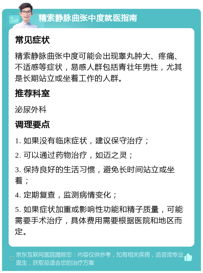 精索静脉曲张中度就医指南 常见症状 精索静脉曲张中度可能会出现睾丸肿大、疼痛、不适感等症状，易感人群包括青壮年男性，尤其是长期站立或坐着工作的人群。 推荐科室 泌尿外科 调理要点 1. 如果没有临床症状，建议保守治疗； 2. 可以通过药物治疗，如迈之灵； 3. 保持良好的生活习惯，避免长时间站立或坐着； 4. 定期复查，监测病情变化； 5. 如果症状加重或影响性功能和精子质量，可能需要手术治疗，具体费用需要根据医院和地区而定。