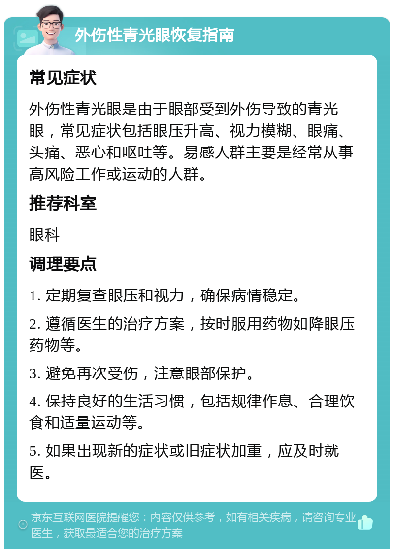 外伤性青光眼恢复指南 常见症状 外伤性青光眼是由于眼部受到外伤导致的青光眼，常见症状包括眼压升高、视力模糊、眼痛、头痛、恶心和呕吐等。易感人群主要是经常从事高风险工作或运动的人群。 推荐科室 眼科 调理要点 1. 定期复查眼压和视力，确保病情稳定。 2. 遵循医生的治疗方案，按时服用药物如降眼压药物等。 3. 避免再次受伤，注意眼部保护。 4. 保持良好的生活习惯，包括规律作息、合理饮食和适量运动等。 5. 如果出现新的症状或旧症状加重，应及时就医。