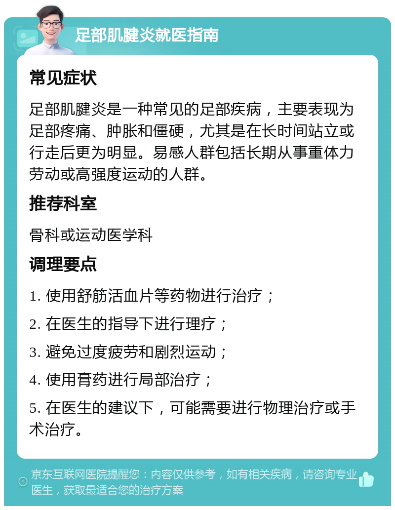 足部肌腱炎就医指南 常见症状 足部肌腱炎是一种常见的足部疾病，主要表现为足部疼痛、肿胀和僵硬，尤其是在长时间站立或行走后更为明显。易感人群包括长期从事重体力劳动或高强度运动的人群。 推荐科室 骨科或运动医学科 调理要点 1. 使用舒筋活血片等药物进行治疗； 2. 在医生的指导下进行理疗； 3. 避免过度疲劳和剧烈运动； 4. 使用膏药进行局部治疗； 5. 在医生的建议下，可能需要进行物理治疗或手术治疗。