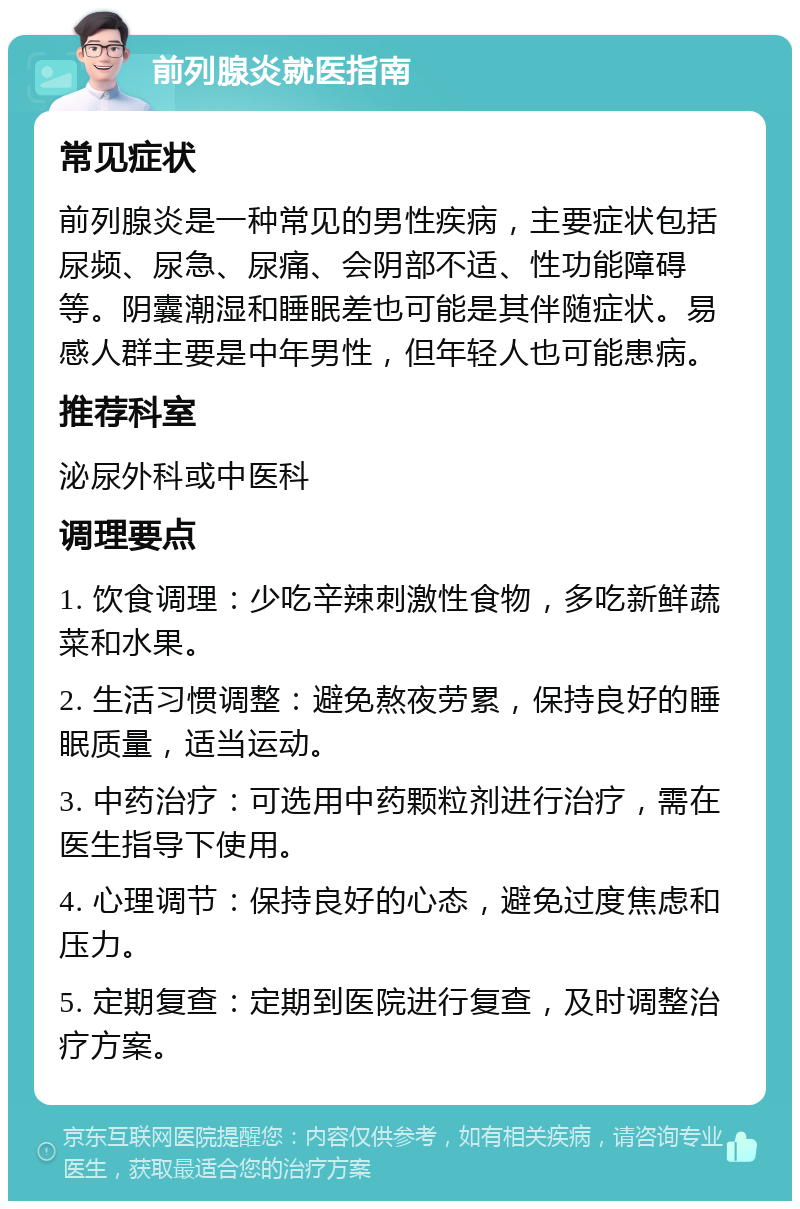 前列腺炎就医指南 常见症状 前列腺炎是一种常见的男性疾病，主要症状包括尿频、尿急、尿痛、会阴部不适、性功能障碍等。阴囊潮湿和睡眠差也可能是其伴随症状。易感人群主要是中年男性，但年轻人也可能患病。 推荐科室 泌尿外科或中医科 调理要点 1. 饮食调理：少吃辛辣刺激性食物，多吃新鲜蔬菜和水果。 2. 生活习惯调整：避免熬夜劳累，保持良好的睡眠质量，适当运动。 3. 中药治疗：可选用中药颗粒剂进行治疗，需在医生指导下使用。 4. 心理调节：保持良好的心态，避免过度焦虑和压力。 5. 定期复查：定期到医院进行复查，及时调整治疗方案。