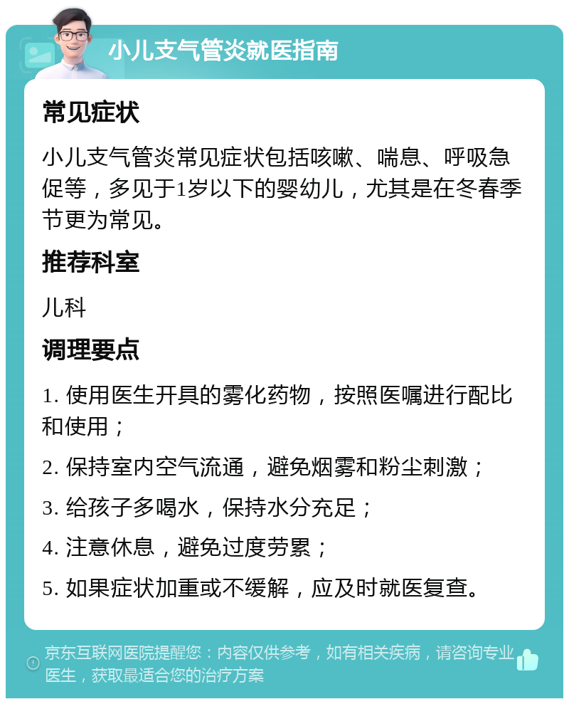 小儿支气管炎就医指南 常见症状 小儿支气管炎常见症状包括咳嗽、喘息、呼吸急促等，多见于1岁以下的婴幼儿，尤其是在冬春季节更为常见。 推荐科室 儿科 调理要点 1. 使用医生开具的雾化药物，按照医嘱进行配比和使用； 2. 保持室内空气流通，避免烟雾和粉尘刺激； 3. 给孩子多喝水，保持水分充足； 4. 注意休息，避免过度劳累； 5. 如果症状加重或不缓解，应及时就医复查。