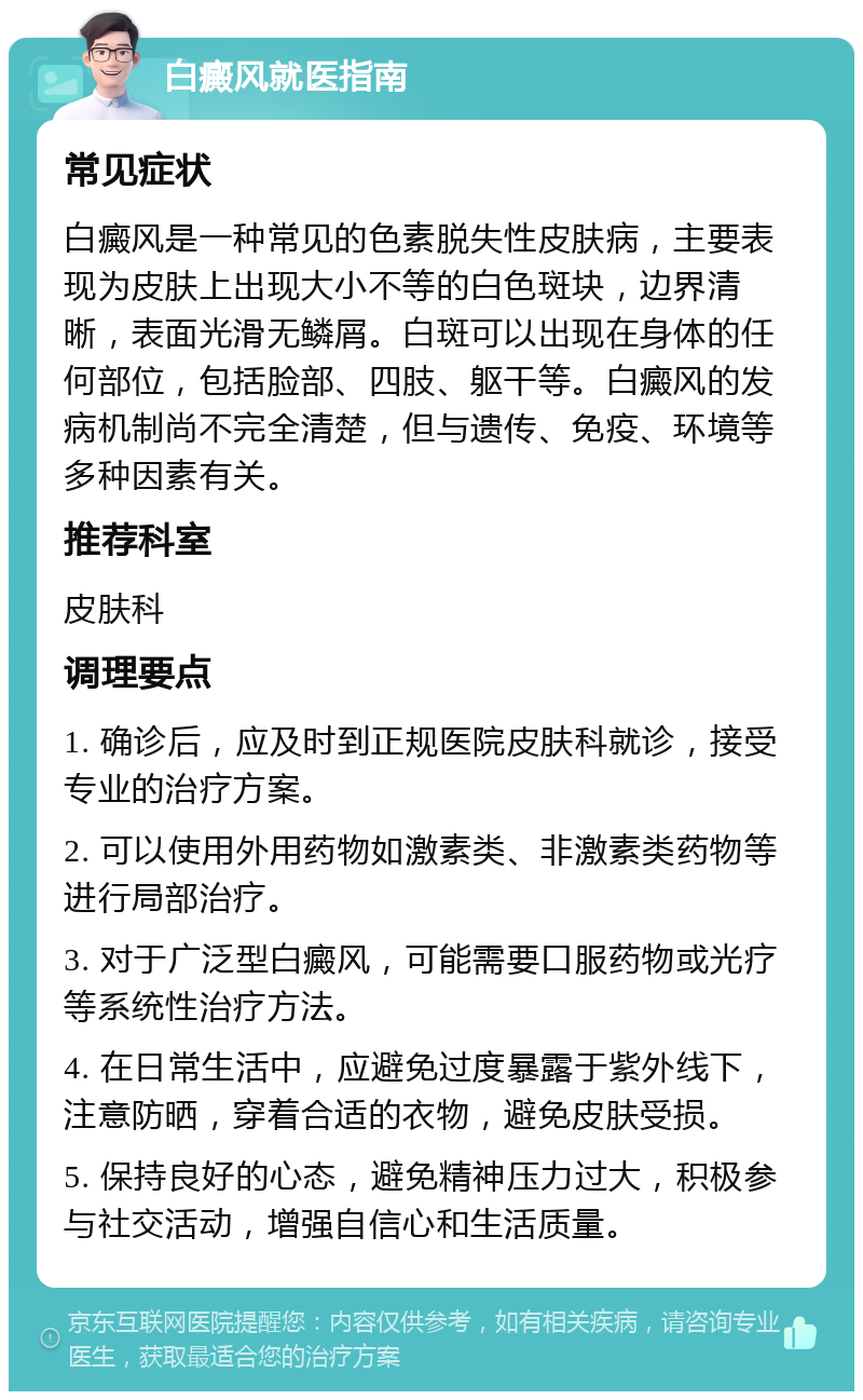 白癜风就医指南 常见症状 白癜风是一种常见的色素脱失性皮肤病，主要表现为皮肤上出现大小不等的白色斑块，边界清晰，表面光滑无鳞屑。白斑可以出现在身体的任何部位，包括脸部、四肢、躯干等。白癜风的发病机制尚不完全清楚，但与遗传、免疫、环境等多种因素有关。 推荐科室 皮肤科 调理要点 1. 确诊后，应及时到正规医院皮肤科就诊，接受专业的治疗方案。 2. 可以使用外用药物如激素类、非激素类药物等进行局部治疗。 3. 对于广泛型白癜风，可能需要口服药物或光疗等系统性治疗方法。 4. 在日常生活中，应避免过度暴露于紫外线下，注意防晒，穿着合适的衣物，避免皮肤受损。 5. 保持良好的心态，避免精神压力过大，积极参与社交活动，增强自信心和生活质量。