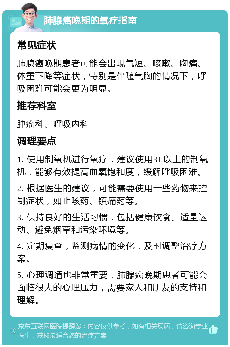 肺腺癌晚期的氧疗指南 常见症状 肺腺癌晚期患者可能会出现气短、咳嗽、胸痛、体重下降等症状，特别是伴随气胸的情况下，呼吸困难可能会更为明显。 推荐科室 肿瘤科、呼吸内科 调理要点 1. 使用制氧机进行氧疗，建议使用3L以上的制氧机，能够有效提高血氧饱和度，缓解呼吸困难。 2. 根据医生的建议，可能需要使用一些药物来控制症状，如止咳药、镇痛药等。 3. 保持良好的生活习惯，包括健康饮食、适量运动、避免烟草和污染环境等。 4. 定期复查，监测病情的变化，及时调整治疗方案。 5. 心理调适也非常重要，肺腺癌晚期患者可能会面临很大的心理压力，需要家人和朋友的支持和理解。