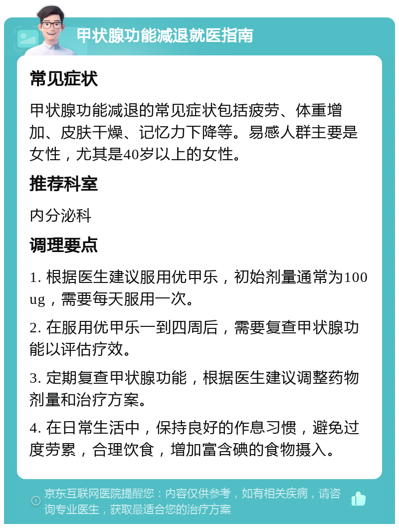 甲状腺功能减退就医指南 常见症状 甲状腺功能减退的常见症状包括疲劳、体重增加、皮肤干燥、记忆力下降等。易感人群主要是女性，尤其是40岁以上的女性。 推荐科室 内分泌科 调理要点 1. 根据医生建议服用优甲乐，初始剂量通常为100ug，需要每天服用一次。 2. 在服用优甲乐一到四周后，需要复查甲状腺功能以评估疗效。 3. 定期复查甲状腺功能，根据医生建议调整药物剂量和治疗方案。 4. 在日常生活中，保持良好的作息习惯，避免过度劳累，合理饮食，增加富含碘的食物摄入。