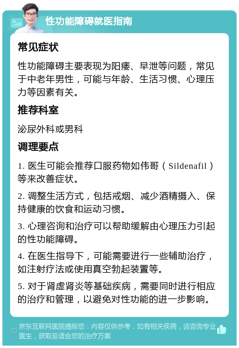 性功能障碍就医指南 常见症状 性功能障碍主要表现为阳痿、早泄等问题，常见于中老年男性，可能与年龄、生活习惯、心理压力等因素有关。 推荐科室 泌尿外科或男科 调理要点 1. 医生可能会推荐口服药物如伟哥（Sildenafil）等来改善症状。 2. 调整生活方式，包括戒烟、减少酒精摄入、保持健康的饮食和运动习惯。 3. 心理咨询和治疗可以帮助缓解由心理压力引起的性功能障碍。 4. 在医生指导下，可能需要进行一些辅助治疗，如注射疗法或使用真空勃起装置等。 5. 对于肾虚肾炎等基础疾病，需要同时进行相应的治疗和管理，以避免对性功能的进一步影响。