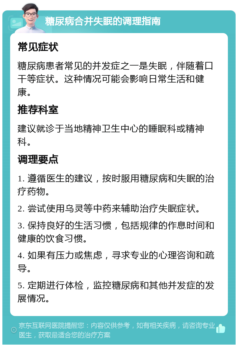 糖尿病合并失眠的调理指南 常见症状 糖尿病患者常见的并发症之一是失眠，伴随着口干等症状。这种情况可能会影响日常生活和健康。 推荐科室 建议就诊于当地精神卫生中心的睡眠科或精神科。 调理要点 1. 遵循医生的建议，按时服用糖尿病和失眠的治疗药物。 2. 尝试使用乌灵等中药来辅助治疗失眠症状。 3. 保持良好的生活习惯，包括规律的作息时间和健康的饮食习惯。 4. 如果有压力或焦虑，寻求专业的心理咨询和疏导。 5. 定期进行体检，监控糖尿病和其他并发症的发展情况。