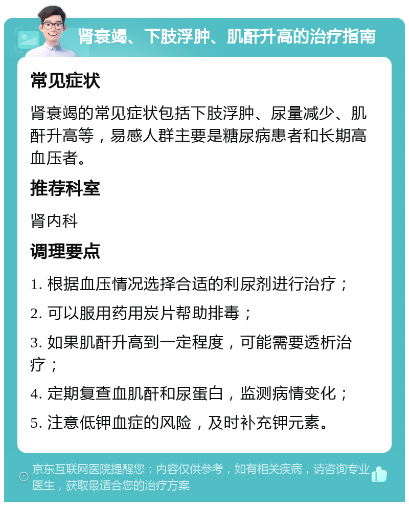 肾衰竭、下肢浮肿、肌酐升高的治疗指南 常见症状 肾衰竭的常见症状包括下肢浮肿、尿量减少、肌酐升高等，易感人群主要是糖尿病患者和长期高血压者。 推荐科室 肾内科 调理要点 1. 根据血压情况选择合适的利尿剂进行治疗； 2. 可以服用药用炭片帮助排毒； 3. 如果肌酐升高到一定程度，可能需要透析治疗； 4. 定期复查血肌酐和尿蛋白，监测病情变化； 5. 注意低钾血症的风险，及时补充钾元素。