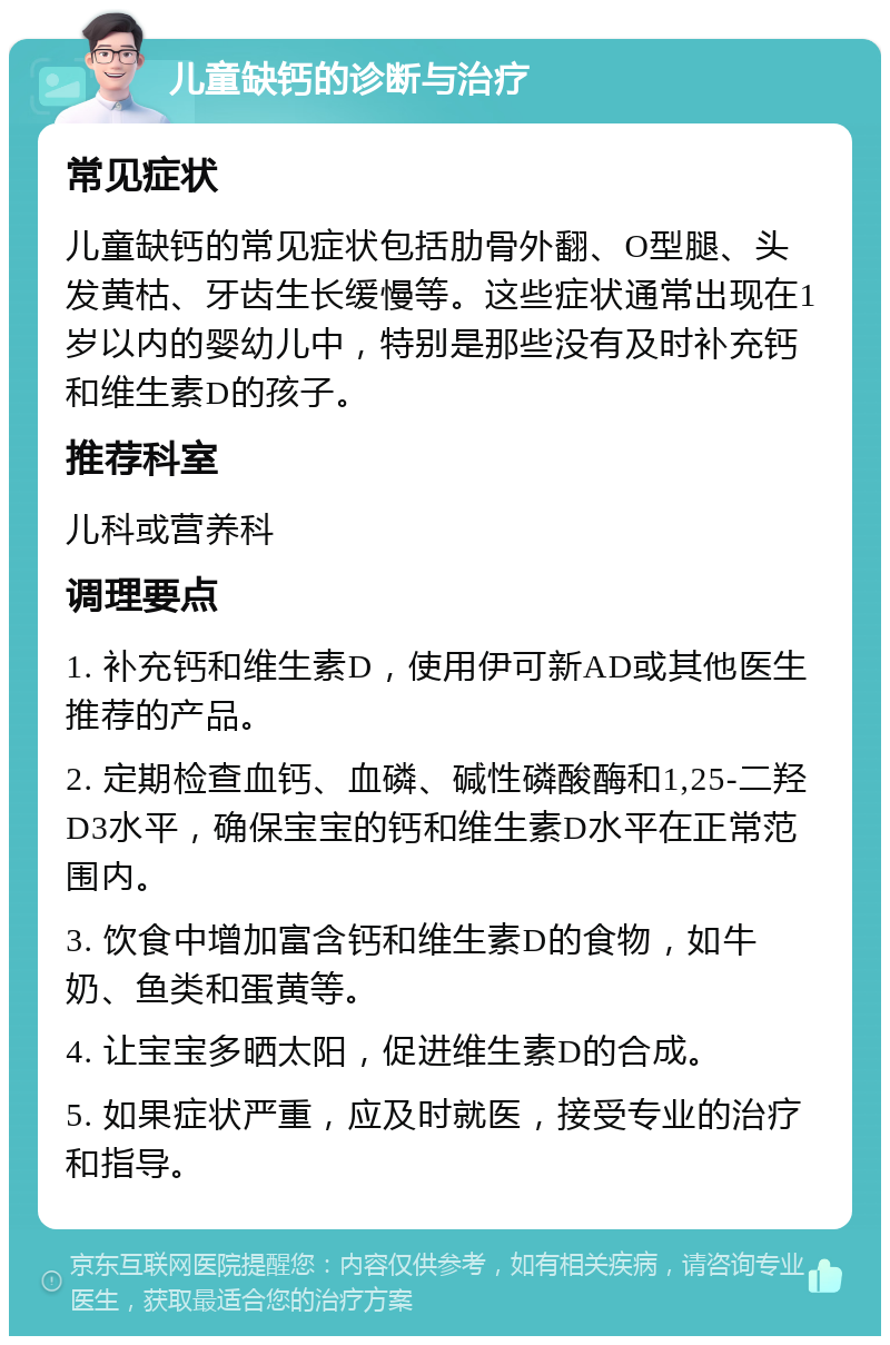 儿童缺钙的诊断与治疗 常见症状 儿童缺钙的常见症状包括肋骨外翻、O型腿、头发黄枯、牙齿生长缓慢等。这些症状通常出现在1岁以内的婴幼儿中，特别是那些没有及时补充钙和维生素D的孩子。 推荐科室 儿科或营养科 调理要点 1. 补充钙和维生素D，使用伊可新AD或其他医生推荐的产品。 2. 定期检查血钙、血磷、碱性磷酸酶和1,25-二羟D3水平，确保宝宝的钙和维生素D水平在正常范围内。 3. 饮食中增加富含钙和维生素D的食物，如牛奶、鱼类和蛋黄等。 4. 让宝宝多晒太阳，促进维生素D的合成。 5. 如果症状严重，应及时就医，接受专业的治疗和指导。