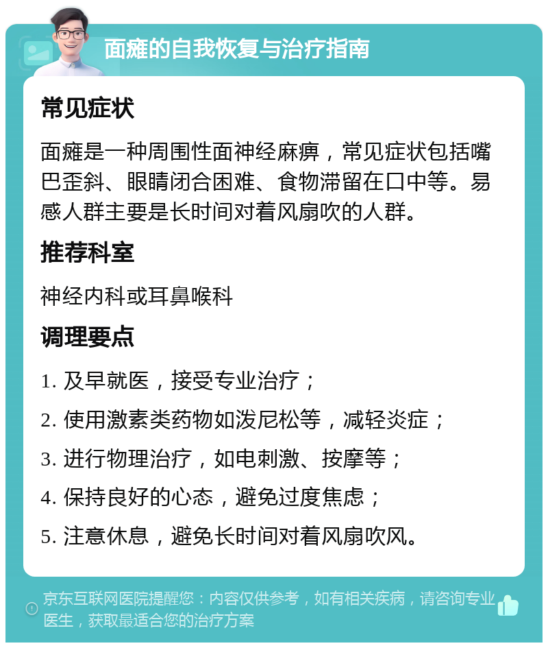 面瘫的自我恢复与治疗指南 常见症状 面瘫是一种周围性面神经麻痹，常见症状包括嘴巴歪斜、眼睛闭合困难、食物滞留在口中等。易感人群主要是长时间对着风扇吹的人群。 推荐科室 神经内科或耳鼻喉科 调理要点 1. 及早就医，接受专业治疗； 2. 使用激素类药物如泼尼松等，减轻炎症； 3. 进行物理治疗，如电刺激、按摩等； 4. 保持良好的心态，避免过度焦虑； 5. 注意休息，避免长时间对着风扇吹风。