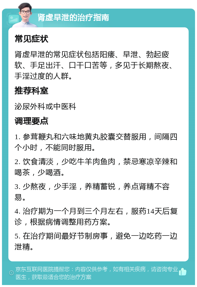 肾虚早泄的治疗指南 常见症状 肾虚早泄的常见症状包括阳痿、早泄、勃起疲软、手足出汗、口干口苦等，多见于长期熬夜、手淫过度的人群。 推荐科室 泌尿外科或中医科 调理要点 1. 参茸鞭丸和六味地黄丸胶囊交替服用，间隔四个小时，不能同时服用。 2. 饮食清淡，少吃牛羊肉鱼肉，禁忌寒凉辛辣和喝茶，少喝酒。 3. 少熬夜，少手淫，养精蓄锐，养点肾精不容易。 4. 治疗期为一个月到三个月左右，服药14天后复诊，根据病情调整用药方案。 5. 在治疗期间最好节制房事，避免一边吃药一边泄精。