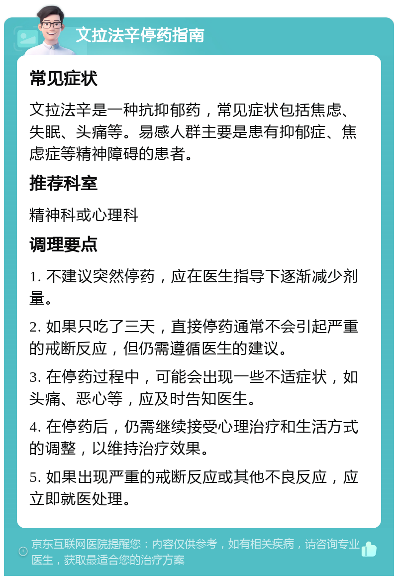 文拉法辛停药指南 常见症状 文拉法辛是一种抗抑郁药，常见症状包括焦虑、失眠、头痛等。易感人群主要是患有抑郁症、焦虑症等精神障碍的患者。 推荐科室 精神科或心理科 调理要点 1. 不建议突然停药，应在医生指导下逐渐减少剂量。 2. 如果只吃了三天，直接停药通常不会引起严重的戒断反应，但仍需遵循医生的建议。 3. 在停药过程中，可能会出现一些不适症状，如头痛、恶心等，应及时告知医生。 4. 在停药后，仍需继续接受心理治疗和生活方式的调整，以维持治疗效果。 5. 如果出现严重的戒断反应或其他不良反应，应立即就医处理。