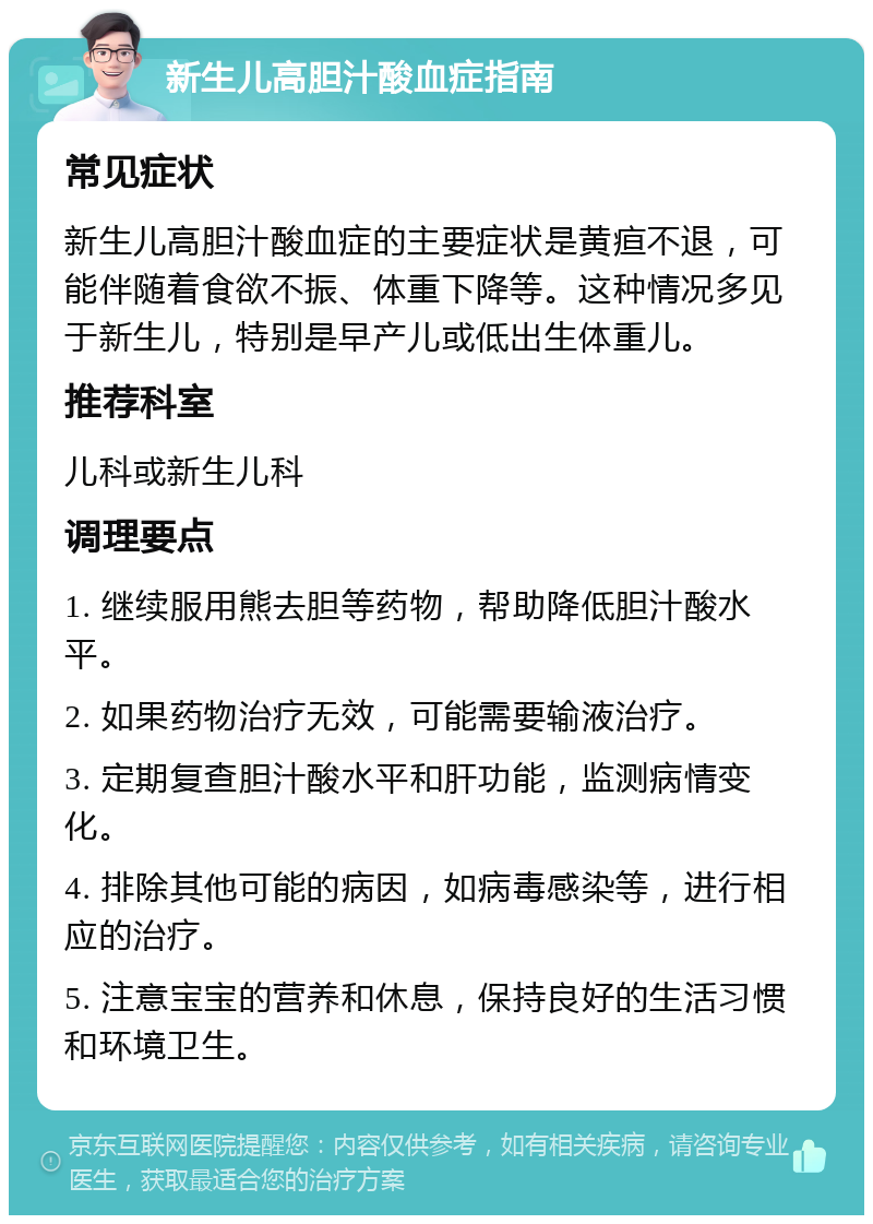 新生儿高胆汁酸血症指南 常见症状 新生儿高胆汁酸血症的主要症状是黄疸不退，可能伴随着食欲不振、体重下降等。这种情况多见于新生儿，特别是早产儿或低出生体重儿。 推荐科室 儿科或新生儿科 调理要点 1. 继续服用熊去胆等药物，帮助降低胆汁酸水平。 2. 如果药物治疗无效，可能需要输液治疗。 3. 定期复查胆汁酸水平和肝功能，监测病情变化。 4. 排除其他可能的病因，如病毒感染等，进行相应的治疗。 5. 注意宝宝的营养和休息，保持良好的生活习惯和环境卫生。