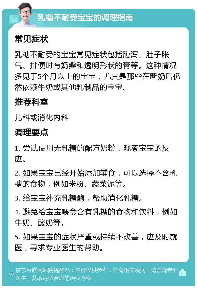 乳糖不耐受宝宝的调理指南 常见症状 乳糖不耐受的宝宝常见症状包括腹泻、肚子胀气、排便时有奶瓣和透明形状的膏等。这种情况多见于5个月以上的宝宝，尤其是那些在断奶后仍然依赖牛奶或其他乳制品的宝宝。 推荐科室 儿科或消化内科 调理要点 1. 尝试使用无乳糖的配方奶粉，观察宝宝的反应。 2. 如果宝宝已经开始添加辅食，可以选择不含乳糖的食物，例如米粉、蔬菜泥等。 3. 给宝宝补充乳糖酶，帮助消化乳糖。 4. 避免给宝宝喂食含有乳糖的食物和饮料，例如牛奶、酸奶等。 5. 如果宝宝的症状严重或持续不改善，应及时就医，寻求专业医生的帮助。