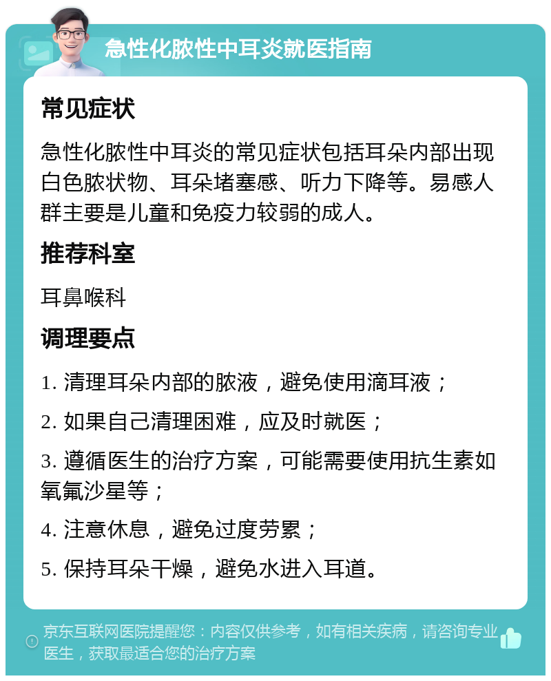 急性化脓性中耳炎就医指南 常见症状 急性化脓性中耳炎的常见症状包括耳朵内部出现白色脓状物、耳朵堵塞感、听力下降等。易感人群主要是儿童和免疫力较弱的成人。 推荐科室 耳鼻喉科 调理要点 1. 清理耳朵内部的脓液，避免使用滴耳液； 2. 如果自己清理困难，应及时就医； 3. 遵循医生的治疗方案，可能需要使用抗生素如氧氟沙星等； 4. 注意休息，避免过度劳累； 5. 保持耳朵干燥，避免水进入耳道。