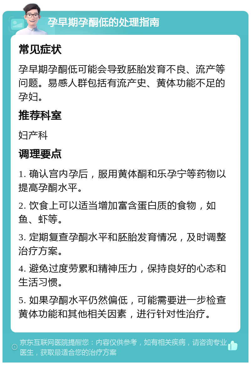 孕早期孕酮低的处理指南 常见症状 孕早期孕酮低可能会导致胚胎发育不良、流产等问题。易感人群包括有流产史、黄体功能不足的孕妇。 推荐科室 妇产科 调理要点 1. 确认宫内孕后，服用黄体酮和乐孕宁等药物以提高孕酮水平。 2. 饮食上可以适当增加富含蛋白质的食物，如鱼、虾等。 3. 定期复查孕酮水平和胚胎发育情况，及时调整治疗方案。 4. 避免过度劳累和精神压力，保持良好的心态和生活习惯。 5. 如果孕酮水平仍然偏低，可能需要进一步检查黄体功能和其他相关因素，进行针对性治疗。