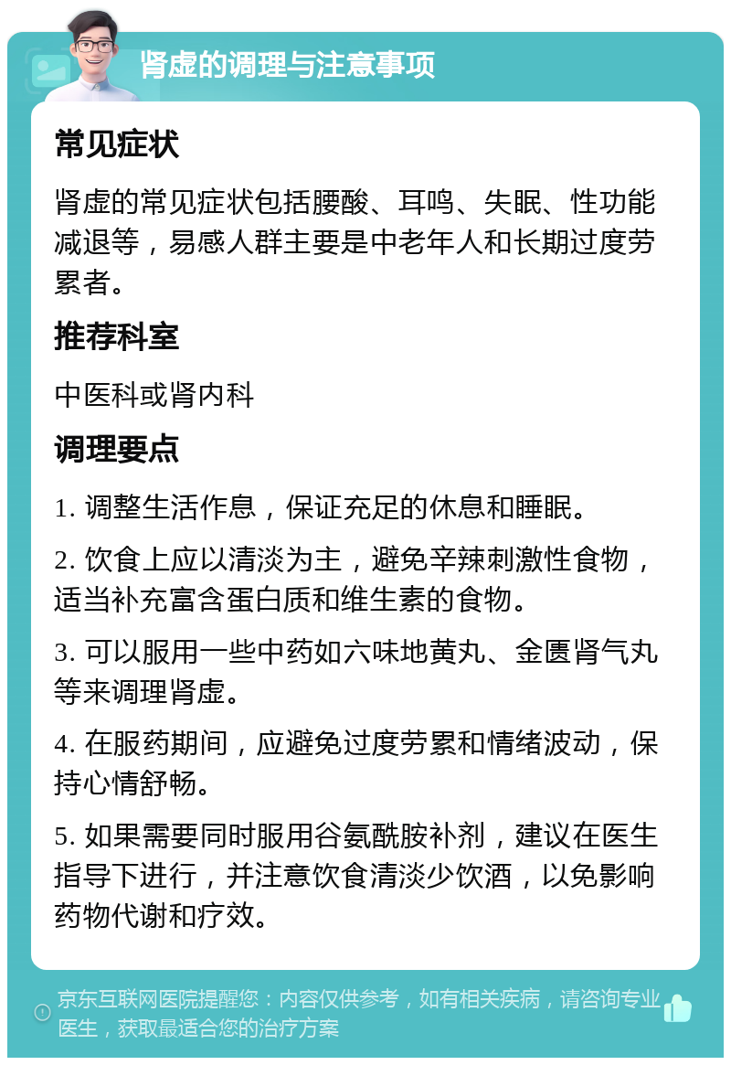 肾虚的调理与注意事项 常见症状 肾虚的常见症状包括腰酸、耳鸣、失眠、性功能减退等，易感人群主要是中老年人和长期过度劳累者。 推荐科室 中医科或肾内科 调理要点 1. 调整生活作息，保证充足的休息和睡眠。 2. 饮食上应以清淡为主，避免辛辣刺激性食物，适当补充富含蛋白质和维生素的食物。 3. 可以服用一些中药如六味地黄丸、金匮肾气丸等来调理肾虚。 4. 在服药期间，应避免过度劳累和情绪波动，保持心情舒畅。 5. 如果需要同时服用谷氨酰胺补剂，建议在医生指导下进行，并注意饮食清淡少饮酒，以免影响药物代谢和疗效。