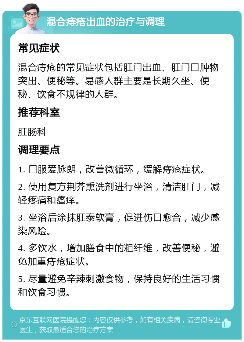 混合痔疮出血的治疗与调理 常见症状 混合痔疮的常见症状包括肛门出血、肛门口肿物突出、便秘等。易感人群主要是长期久坐、便秘、饮食不规律的人群。 推荐科室 肛肠科 调理要点 1. 口服爱脉朗，改善微循环，缓解痔疮症状。 2. 使用复方荆芥熏洗剂进行坐浴，清洁肛门，减轻疼痛和瘙痒。 3. 坐浴后涂抹肛泰软膏，促进伤口愈合，减少感染风险。 4. 多饮水，增加膳食中的粗纤维，改善便秘，避免加重痔疮症状。 5. 尽量避免辛辣刺激食物，保持良好的生活习惯和饮食习惯。