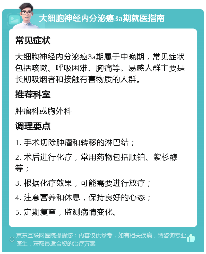 大细胞神经内分泌癌3a期就医指南 常见症状 大细胞神经内分泌癌3a期属于中晚期，常见症状包括咳嗽、呼吸困难、胸痛等。易感人群主要是长期吸烟者和接触有害物质的人群。 推荐科室 肿瘤科或胸外科 调理要点 1. 手术切除肿瘤和转移的淋巴结； 2. 术后进行化疗，常用药物包括顺铂、紫杉醇等； 3. 根据化疗效果，可能需要进行放疗； 4. 注意营养和休息，保持良好的心态； 5. 定期复查，监测病情变化。