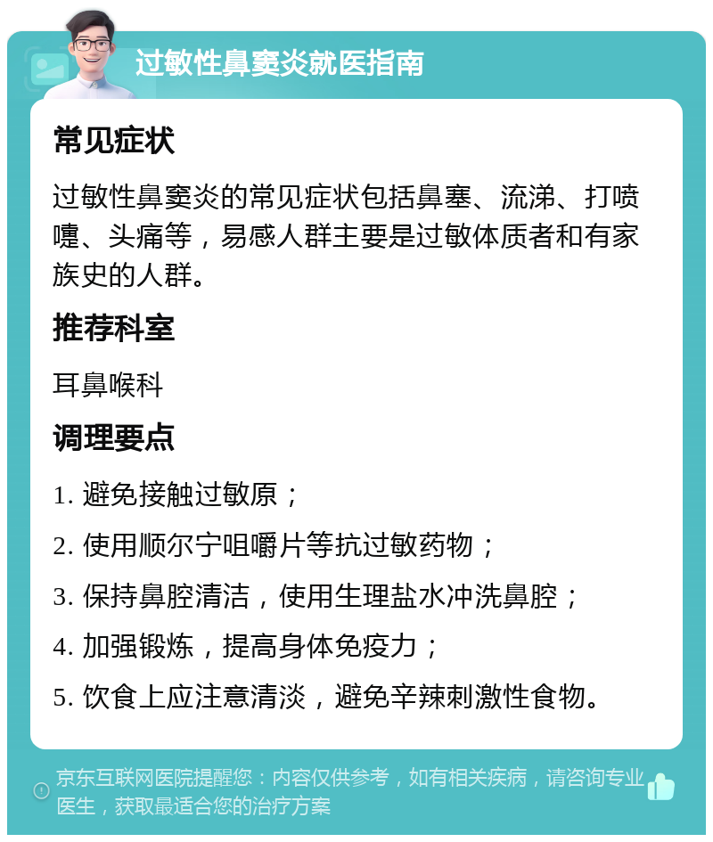 过敏性鼻窦炎就医指南 常见症状 过敏性鼻窦炎的常见症状包括鼻塞、流涕、打喷嚏、头痛等，易感人群主要是过敏体质者和有家族史的人群。 推荐科室 耳鼻喉科 调理要点 1. 避免接触过敏原； 2. 使用顺尔宁咀嚼片等抗过敏药物； 3. 保持鼻腔清洁，使用生理盐水冲洗鼻腔； 4. 加强锻炼，提高身体免疫力； 5. 饮食上应注意清淡，避免辛辣刺激性食物。