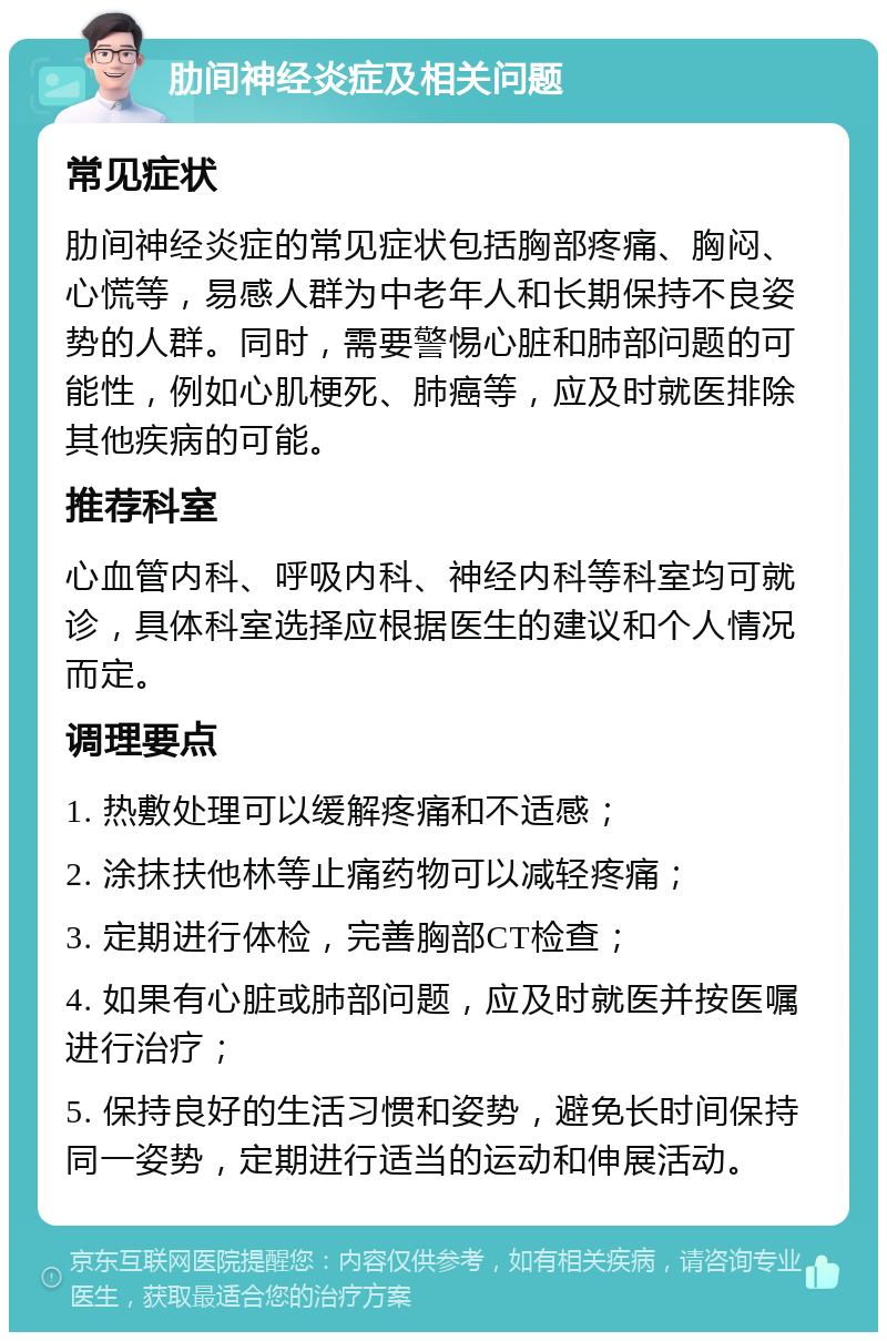 肋间神经炎症及相关问题 常见症状 肋间神经炎症的常见症状包括胸部疼痛、胸闷、心慌等，易感人群为中老年人和长期保持不良姿势的人群。同时，需要警惕心脏和肺部问题的可能性，例如心肌梗死、肺癌等，应及时就医排除其他疾病的可能。 推荐科室 心血管内科、呼吸内科、神经内科等科室均可就诊，具体科室选择应根据医生的建议和个人情况而定。 调理要点 1. 热敷处理可以缓解疼痛和不适感； 2. 涂抹扶他林等止痛药物可以减轻疼痛； 3. 定期进行体检，完善胸部CT检查； 4. 如果有心脏或肺部问题，应及时就医并按医嘱进行治疗； 5. 保持良好的生活习惯和姿势，避免长时间保持同一姿势，定期进行适当的运动和伸展活动。