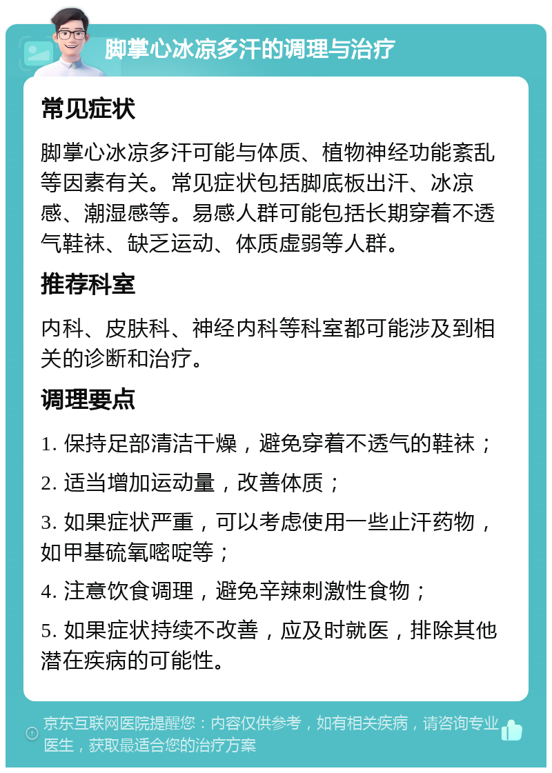 脚掌心冰凉多汗的调理与治疗 常见症状 脚掌心冰凉多汗可能与体质、植物神经功能紊乱等因素有关。常见症状包括脚底板出汗、冰凉感、潮湿感等。易感人群可能包括长期穿着不透气鞋袜、缺乏运动、体质虚弱等人群。 推荐科室 内科、皮肤科、神经内科等科室都可能涉及到相关的诊断和治疗。 调理要点 1. 保持足部清洁干燥，避免穿着不透气的鞋袜； 2. 适当增加运动量，改善体质； 3. 如果症状严重，可以考虑使用一些止汗药物，如甲基硫氧嘧啶等； 4. 注意饮食调理，避免辛辣刺激性食物； 5. 如果症状持续不改善，应及时就医，排除其他潜在疾病的可能性。