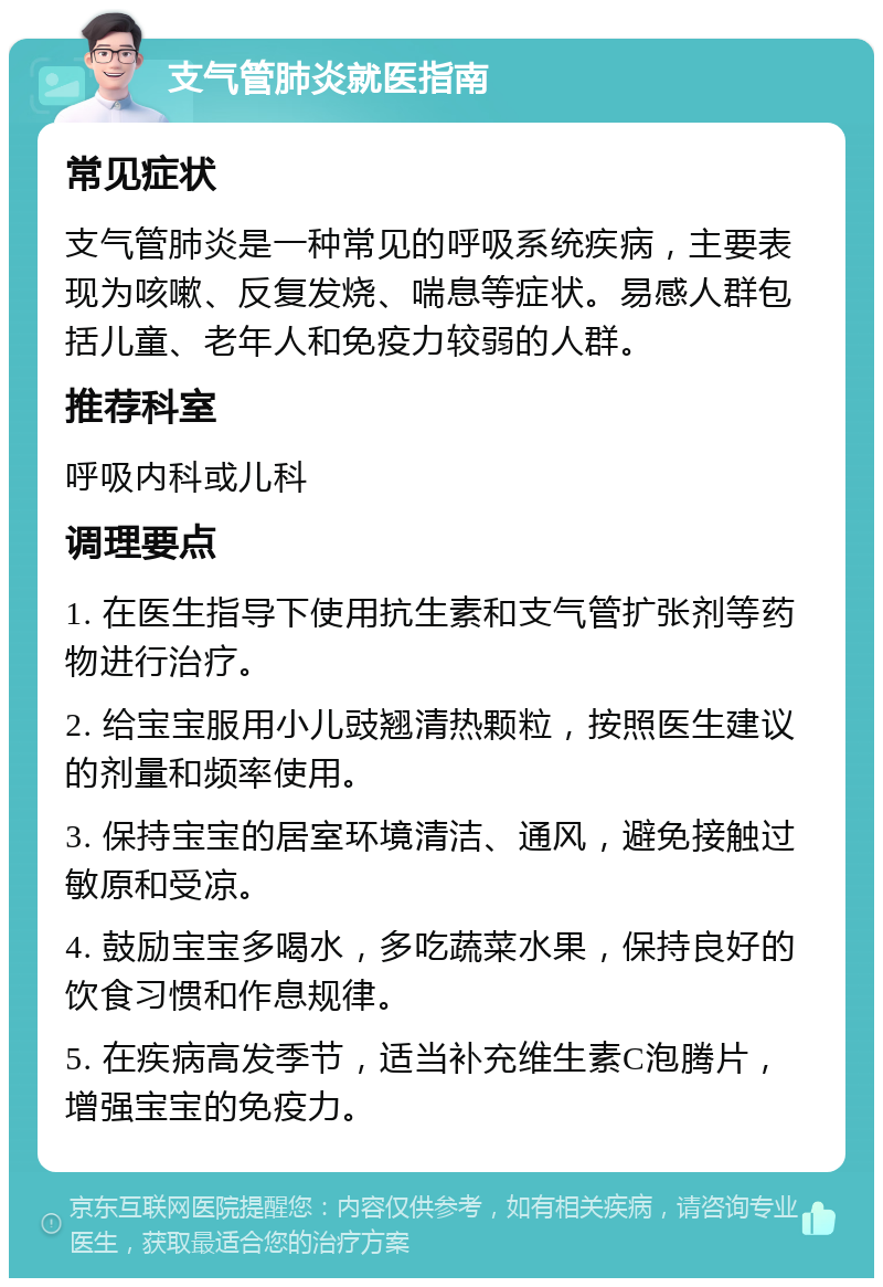 支气管肺炎就医指南 常见症状 支气管肺炎是一种常见的呼吸系统疾病，主要表现为咳嗽、反复发烧、喘息等症状。易感人群包括儿童、老年人和免疫力较弱的人群。 推荐科室 呼吸内科或儿科 调理要点 1. 在医生指导下使用抗生素和支气管扩张剂等药物进行治疗。 2. 给宝宝服用小儿豉翘清热颗粒，按照医生建议的剂量和频率使用。 3. 保持宝宝的居室环境清洁、通风，避免接触过敏原和受凉。 4. 鼓励宝宝多喝水，多吃蔬菜水果，保持良好的饮食习惯和作息规律。 5. 在疾病高发季节，适当补充维生素C泡腾片，增强宝宝的免疫力。