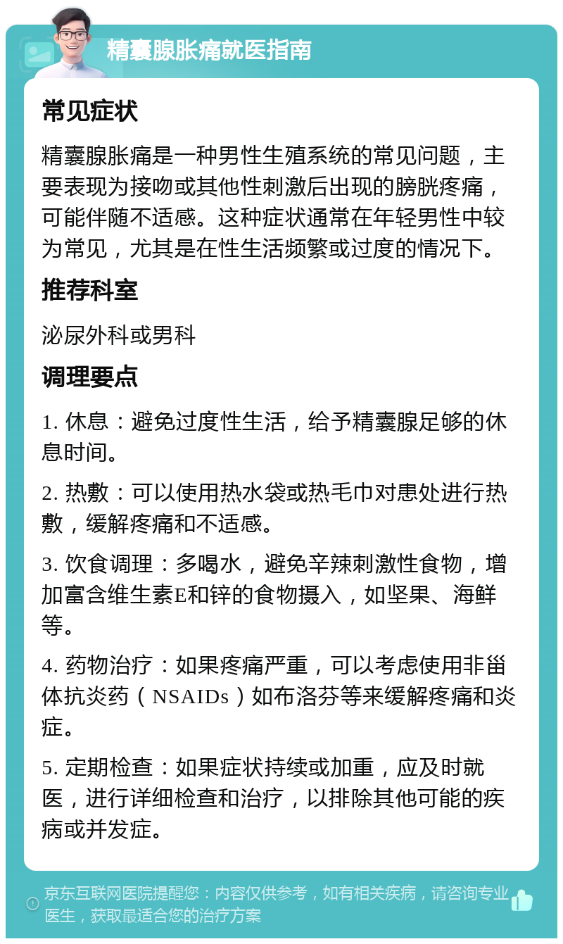 精囊腺胀痛就医指南 常见症状 精囊腺胀痛是一种男性生殖系统的常见问题，主要表现为接吻或其他性刺激后出现的膀胱疼痛，可能伴随不适感。这种症状通常在年轻男性中较为常见，尤其是在性生活频繁或过度的情况下。 推荐科室 泌尿外科或男科 调理要点 1. 休息：避免过度性生活，给予精囊腺足够的休息时间。 2. 热敷：可以使用热水袋或热毛巾对患处进行热敷，缓解疼痛和不适感。 3. 饮食调理：多喝水，避免辛辣刺激性食物，增加富含维生素E和锌的食物摄入，如坚果、海鲜等。 4. 药物治疗：如果疼痛严重，可以考虑使用非甾体抗炎药（NSAIDs）如布洛芬等来缓解疼痛和炎症。 5. 定期检查：如果症状持续或加重，应及时就医，进行详细检查和治疗，以排除其他可能的疾病或并发症。