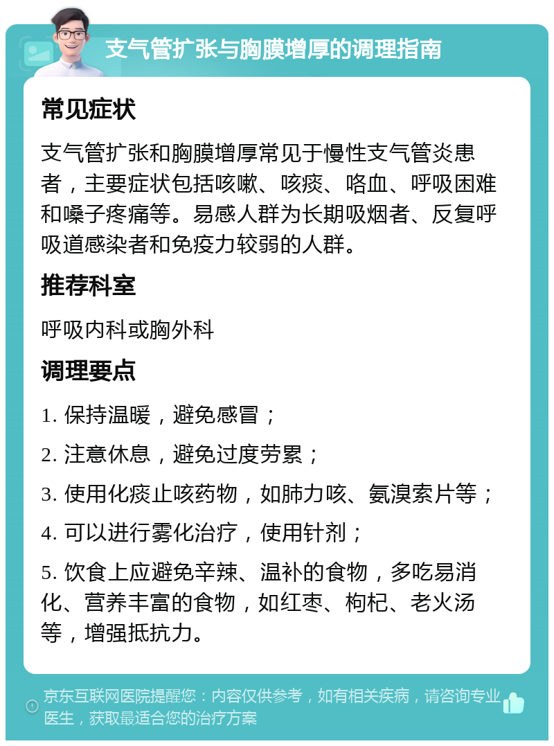 支气管扩张与胸膜增厚的调理指南 常见症状 支气管扩张和胸膜增厚常见于慢性支气管炎患者，主要症状包括咳嗽、咳痰、咯血、呼吸困难和嗓子疼痛等。易感人群为长期吸烟者、反复呼吸道感染者和免疫力较弱的人群。 推荐科室 呼吸内科或胸外科 调理要点 1. 保持温暖，避免感冒； 2. 注意休息，避免过度劳累； 3. 使用化痰止咳药物，如肺力咳、氨溴索片等； 4. 可以进行雾化治疗，使用针剂； 5. 饮食上应避免辛辣、温补的食物，多吃易消化、营养丰富的食物，如红枣、枸杞、老火汤等，增强抵抗力。