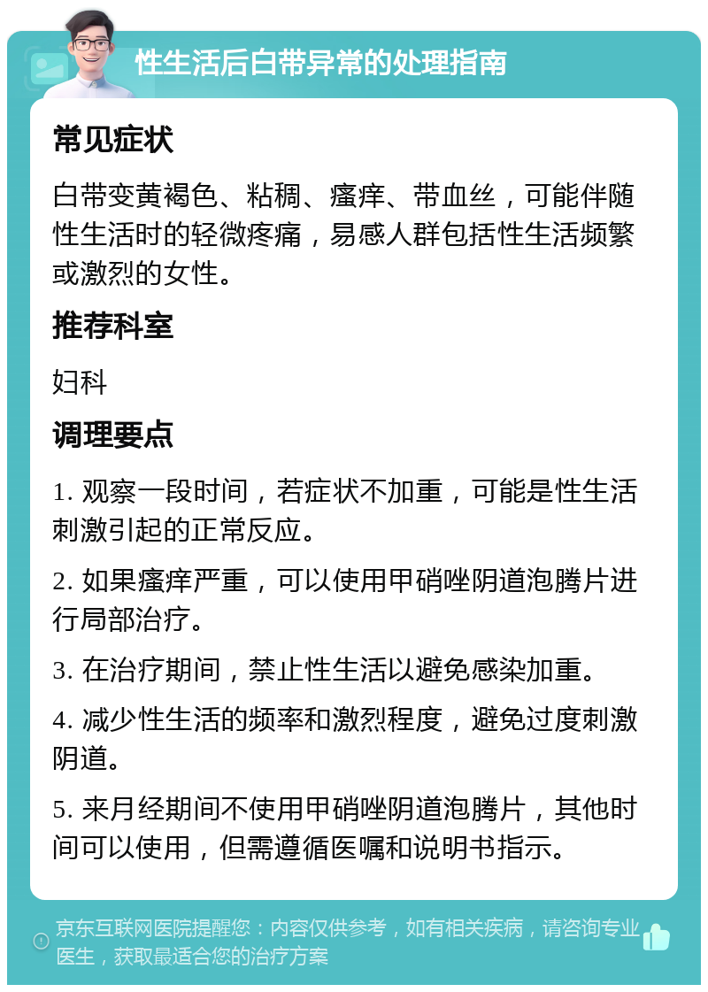 性生活后白带异常的处理指南 常见症状 白带变黄褐色、粘稠、瘙痒、带血丝，可能伴随性生活时的轻微疼痛，易感人群包括性生活频繁或激烈的女性。 推荐科室 妇科 调理要点 1. 观察一段时间，若症状不加重，可能是性生活刺激引起的正常反应。 2. 如果瘙痒严重，可以使用甲硝唑阴道泡腾片进行局部治疗。 3. 在治疗期间，禁止性生活以避免感染加重。 4. 减少性生活的频率和激烈程度，避免过度刺激阴道。 5. 来月经期间不使用甲硝唑阴道泡腾片，其他时间可以使用，但需遵循医嘱和说明书指示。