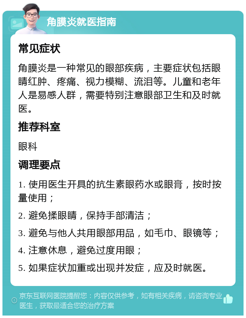 角膜炎就医指南 常见症状 角膜炎是一种常见的眼部疾病，主要症状包括眼睛红肿、疼痛、视力模糊、流泪等。儿童和老年人是易感人群，需要特别注意眼部卫生和及时就医。 推荐科室 眼科 调理要点 1. 使用医生开具的抗生素眼药水或眼膏，按时按量使用； 2. 避免揉眼睛，保持手部清洁； 3. 避免与他人共用眼部用品，如毛巾、眼镜等； 4. 注意休息，避免过度用眼； 5. 如果症状加重或出现并发症，应及时就医。