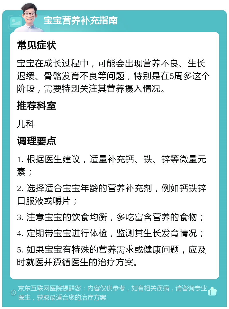 宝宝营养补充指南 常见症状 宝宝在成长过程中，可能会出现营养不良、生长迟缓、骨骼发育不良等问题，特别是在5周多这个阶段，需要特别关注其营养摄入情况。 推荐科室 儿科 调理要点 1. 根据医生建议，适量补充钙、铁、锌等微量元素； 2. 选择适合宝宝年龄的营养补充剂，例如钙铁锌口服液或嚼片； 3. 注意宝宝的饮食均衡，多吃富含营养的食物； 4. 定期带宝宝进行体检，监测其生长发育情况； 5. 如果宝宝有特殊的营养需求或健康问题，应及时就医并遵循医生的治疗方案。