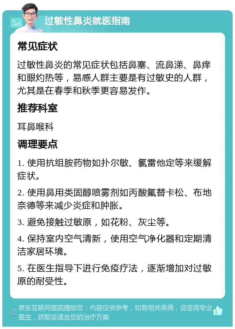 过敏性鼻炎就医指南 常见症状 过敏性鼻炎的常见症状包括鼻塞、流鼻涕、鼻痒和眼灼热等，易感人群主要是有过敏史的人群，尤其是在春季和秋季更容易发作。 推荐科室 耳鼻喉科 调理要点 1. 使用抗组胺药物如扑尔敏、氯雷他定等来缓解症状。 2. 使用鼻用类固醇喷雾剂如丙酸氟替卡松、布地奈德等来减少炎症和肿胀。 3. 避免接触过敏原，如花粉、灰尘等。 4. 保持室内空气清新，使用空气净化器和定期清洁家居环境。 5. 在医生指导下进行免疫疗法，逐渐增加对过敏原的耐受性。