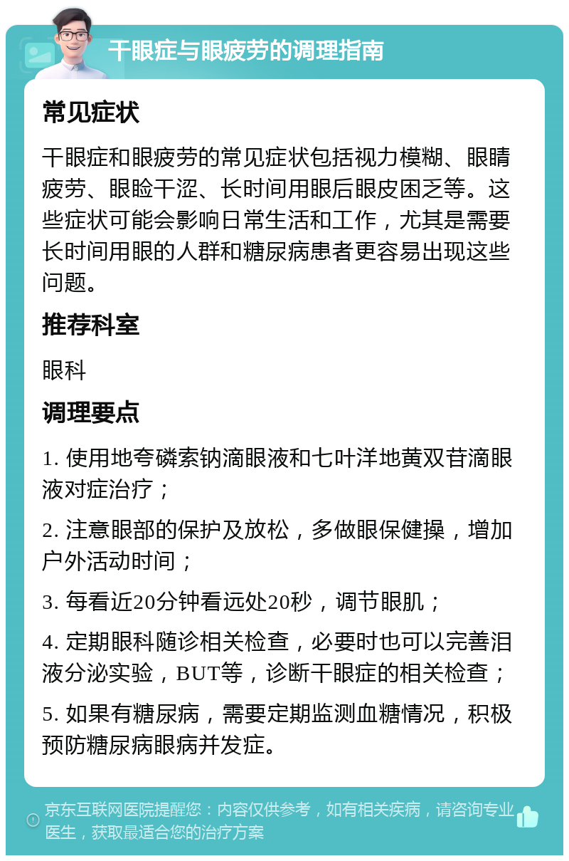 干眼症与眼疲劳的调理指南 常见症状 干眼症和眼疲劳的常见症状包括视力模糊、眼睛疲劳、眼睑干涩、长时间用眼后眼皮困乏等。这些症状可能会影响日常生活和工作，尤其是需要长时间用眼的人群和糖尿病患者更容易出现这些问题。 推荐科室 眼科 调理要点 1. 使用地夸磷索钠滴眼液和七叶洋地黄双苷滴眼液对症治疗； 2. 注意眼部的保护及放松，多做眼保健操，增加户外活动时间； 3. 每看近20分钟看远处20秒，调节眼肌； 4. 定期眼科随诊相关检查，必要时也可以完善泪液分泌实验，BUT等，诊断干眼症的相关检查； 5. 如果有糖尿病，需要定期监测血糖情况，积极预防糖尿病眼病并发症。