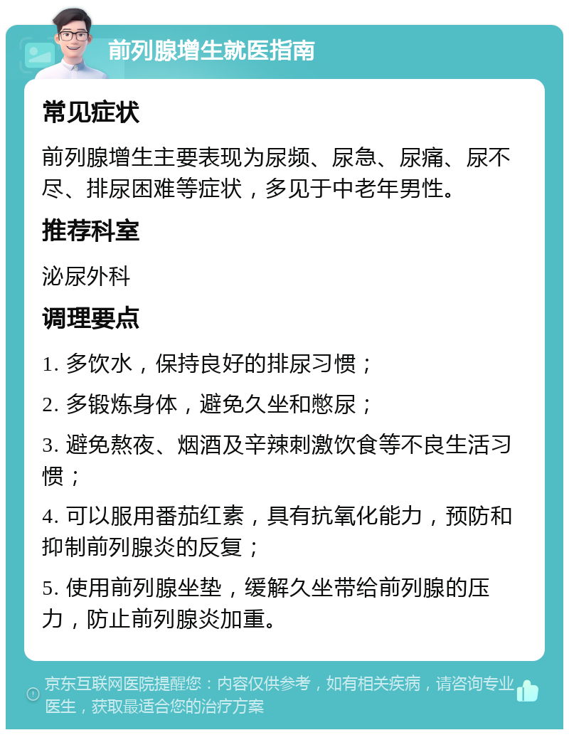 前列腺增生就医指南 常见症状 前列腺增生主要表现为尿频、尿急、尿痛、尿不尽、排尿困难等症状，多见于中老年男性。 推荐科室 泌尿外科 调理要点 1. 多饮水，保持良好的排尿习惯； 2. 多锻炼身体，避免久坐和憋尿； 3. 避免熬夜、烟酒及辛辣刺激饮食等不良生活习惯； 4. 可以服用番茄红素，具有抗氧化能力，预防和抑制前列腺炎的反复； 5. 使用前列腺坐垫，缓解久坐带给前列腺的压力，防止前列腺炎加重。