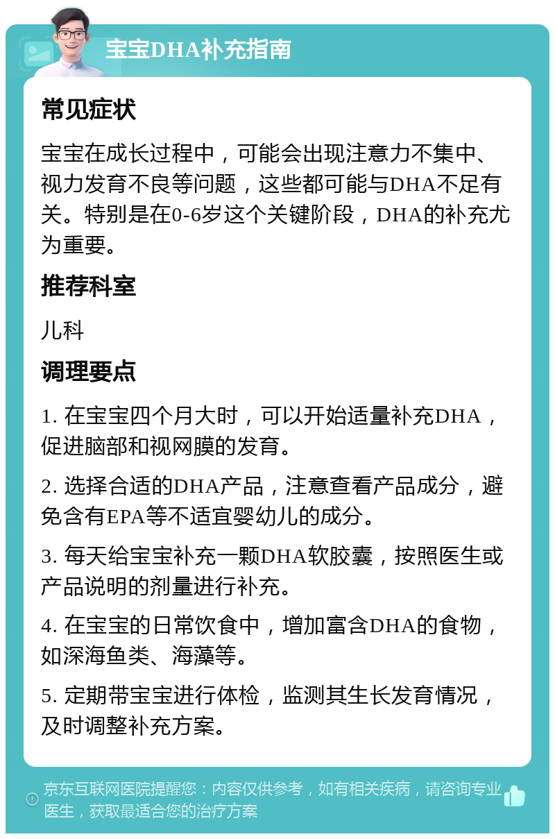 宝宝DHA补充指南 常见症状 宝宝在成长过程中，可能会出现注意力不集中、视力发育不良等问题，这些都可能与DHA不足有关。特别是在0-6岁这个关键阶段，DHA的补充尤为重要。 推荐科室 儿科 调理要点 1. 在宝宝四个月大时，可以开始适量补充DHA，促进脑部和视网膜的发育。 2. 选择合适的DHA产品，注意查看产品成分，避免含有EPA等不适宜婴幼儿的成分。 3. 每天给宝宝补充一颗DHA软胶囊，按照医生或产品说明的剂量进行补充。 4. 在宝宝的日常饮食中，增加富含DHA的食物，如深海鱼类、海藻等。 5. 定期带宝宝进行体检，监测其生长发育情况，及时调整补充方案。